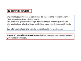 En primer lugar, define las características del flujo interno de información y
cómo se organiza dentro de la empresa.
Para ello habrá que valorar qué tipo de decisiones se toman y qué clase de
información hace falta. Qué información llega y qué tipo de información haría
falta.
Qué información hace falta a diario, semanalmente, mensualmente,
EL COMITÉ DE ESTUDIOS
EL CENTRO DE ANÁLISIS DE INFORMACIÓN Sus funciones son, recoger procesar
y utilizar la información.
 