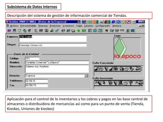 Descripción del sistema de gestión de información comercial de Tiendas.
Subsistema de Datos Internos
Aplicación para el control de lo inventarios y los cobros y pagos en las base central de
almacenes o distribuidora de mercancías así como para un punto de venta (Tienda,
Kioskos, Uniones de kioskos)
 