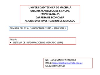 UNIVERSIDAD TECNICA DE MACHALA
UNIDAD ACADEMICA DE CIENCIAS
EMPRESARIALES
CARRERA DE ECONOMIA
ASIGNATURA INVESTIGACION DE MERCADO
SEMANA DEL 12 AL 16 DEOCTUBRE 2015 – SEMESTRE II
TEMA:
• SISTEMA DE INFORMACION DE MERCADO (SIM)
ING. LIANA SANCHEZ CABRERA
EMAIL: lcsanchez@utmachala.edu.ec
Celular 0995573540
 