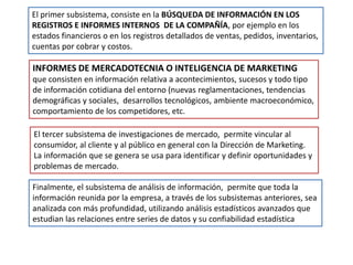 El primer subsistema, consiste en la BÚSQUEDA DE INFORMACIÓN EN LOS
REGISTROS E INFORMES INTERNOS DE LA COMPAÑÍA, por ejemplo en los
estados financieros o en los registros detallados de ventas, pedidos, inventarios,
cuentas por cobrar y costos.
INFORMES DE MERCADOTECNIA O INTELIGENCIA DE MARKETING
que consisten en información relativa a acontecimientos, sucesos y todo tipo
de información cotidiana del entorno (nuevas reglamentaciones, tendencias
demográficas y sociales, desarrollos tecnológicos, ambiente macroeconómico,
comportamiento de los competidores, etc.
El tercer subsistema de investigaciones de mercado, permite vincular al
consumidor, al cliente y al público en general con la Dirección de Marketing.
La información que se genera se usa para identificar y definir oportunidades y
problemas de mercado.
Finalmente, el subsistema de análisis de información, permite que toda la
información reunida por la empresa, a través de los subsistemas anteriores, sea
analizada con más profundidad, utilizando análisis estadísticos avanzados que
estudian las relaciones entre series de datos y su confiabilidad estadística
 