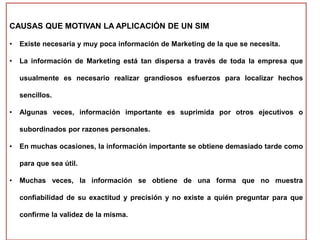 CAUSAS QUE MOTIVAN LA APLICACIÓN DE UN SIM
• Existe necesaria y muy poca información de Marketing de la que se necesita.
• La información de Marketing está tan dispersa a través de toda la empresa que
usualmente es necesario realizar grandiosos esfuerzos para localizar hechos
sencillos.
• Algunas veces, información importante es suprimida por otros ejecutivos o
subordinados por razones personales.
• En muchas ocasiones, la información importante se obtiene demasiado tarde como
para que sea útil.
• Muchas veces, la información se obtiene de una forma que no muestra
confiabilidad de su exactitud y precisión y no existe a quién preguntar para que
confirme la validez de la misma.
 