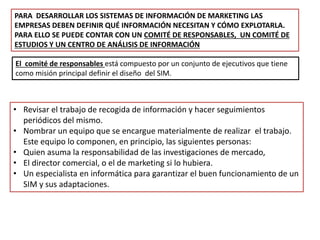 PARA DESARROLLAR LOS SISTEMAS DE INFORMACIÓN DE MARKETING LAS
EMPRESAS DEBEN DEFINIR QUÉ INFORMACIÓN NECESITAN Y CÓMO EXPLOTARLA.
PARA ELLO SE PUEDE CONTAR CON UN COMITÉ DE RESPONSABLES, UN COMITÉ DE
ESTUDIOS Y UN CENTRO DE ANÁLISIS DE INFORMACIÓN
El comité de responsables está compuesto por un conjunto de ejecutivos que tiene
como misión principal definir el diseño del SIM.
• Revisar el trabajo de recogida de información y hacer seguimientos
periódicos del mismo.
• Nombrar un equipo que se encargue materialmente de realizar el trabajo.
Este equipo lo componen, en principio, las siguientes personas:
• Quien asuma la responsabilidad de las investigaciones de mercado,
• El director comercial, o el de marketing si lo hubiera.
• Un especialista en informática para garantizar el buen funcionamiento de un
SIM y sus adaptaciones.
 