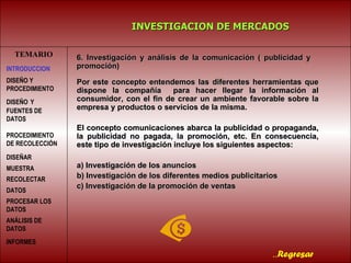TEMARIO Por este concepto entendemos las diferentes herramientas que dispone la compañía  para hacer llegar la información al consumidor, con el fin de crear un ambiente favorable sobre la empresa y productos o servicios de la misma. El concepto comunicaciones abarca la publicidad o propaganda, la publicidad no pagada, la promoción, etc. En consecuencia, este tipo de investigación incluye los siguientes aspectos: a) Investigación de los anuncios  b) Investigación de los diferentes medios publicitarios c) Investigación de la promoción de ventas INVESTIGACION DE MERCADOS .. Regresar 6. Investigación y análisis de la comunicación ( publicidad y  promoción) INTRODUCCION DISEÑO   Y FUENTES DE DATOS PROCEDIMIENTO DE RECOLECCIÓN  DISEÑAR MUESTRA   RECOLECTAR DATOS   PROCESAR LOS DATOS   DISEÑO Y PROCEDIMIENTO ANÁLISIS DE DATOS INFORMES   