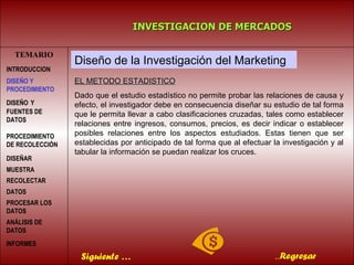 TEMARIO INVESTIGACION DE MERCADOS .. Regresar Diseño de la Investigación del Marketing EL METODO ESTADISTICO Dado que el estudio estadístico no permite probar las relaciones de causa y efecto, el investigador debe en consecuencia diseñar su estudio de tal forma que le permita llevar a cabo clasificaciones cruzadas, tales como establecer relaciones entre ingresos, consumos, precios, es decir indicar o establecer posibles relaciones entre los aspectos estudiados. Estas tienen que ser establecidas por anticipado de tal forma que al efectuar la investigación y al tabular la información se puedan realizar los cruces. Siguiente … INTRODUCCION DISEÑO   Y FUENTES DE DATOS PROCEDIMIENTO DE RECOLECCIÓN  DISEÑAR MUESTRA   RECOLECTAR DATOS   PROCESAR LOS DATOS   DISEÑO Y PROCEDIMIENTO ANÁLISIS DE DATOS INFORMES   