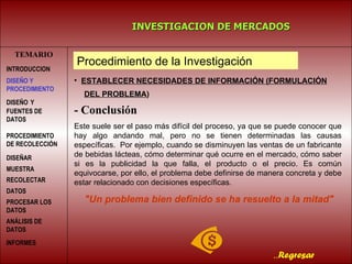 TEMARIO INVESTIGACION DE MERCADOS .. Regresar ESTABLECER NECESIDADES DE INFORMACIÓN   (FORMULACIÓN   DEL PROBLEMA )   - Conclusión Este suele ser el paso más difícil del proceso, ya que se puede conocer que hay algo andando mal, pero no se tienen determinadas las causas específicas.  Por ejemplo, cuando se disminuyen las ventas de un fabricante de bebidas lácteas, cómo determinar qué ocurre en el mercado, cómo saber si es la publicidad la que falla, el producto o el precio. Es común equivocarse, por ello, el problema debe definirse de manera concreta y debe estar relacionado con decisiones específicas.   "Un problema bien definido se ha resuelto a la mitad" Procedimiento de la Investigación INTRODUCCION DISEÑO   Y FUENTES DE DATOS PROCEDIMIENTO DE RECOLECCIÓN  DISEÑAR MUESTRA   RECOLECTAR DATOS   PROCESAR LOS DATOS   DISEÑO Y PROCEDIMIENTO ANÁLISIS DE DATOS INFORMES   