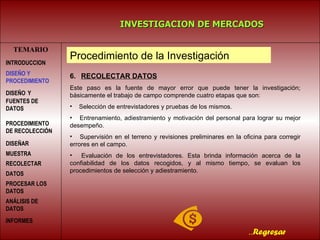 TEMARIO INVESTIGACION DE MERCADOS .. Regresar Procedimiento de la Investigación INTRODUCCION DISEÑO   Y FUENTES DE DATOS PROCEDIMIENTO DE RECOLECCIÓN  DISEÑAR MUESTRA   RECOLECTAR DATOS   PROCESAR LOS DATOS   DISEÑO Y PROCEDIMIENTO ANÁLISIS DE DATOS INFORMES   6.    RECOLECTAR DATOS Este paso es la fuente de mayor error que puede tener la investigación; básicamente el trabajo de campo comprende cuatro etapas que son: Selección de entrevistadores y pruebas de los mismos. Entrenamiento, adiestramiento y motivación del personal para lograr su mejor desempeño. Supervisión en el terreno y revisiones preliminares en la oficina para corregir errores en el campo. Evaluación de los entrevistadores. Esta brinda información acerca de la confiabilidad de los datos recogidos, y al mismo tiempo, se evaluan los procedimientos de selección y adiestramiento.  