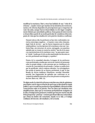 Hacia un desarrollo de las historias personales y profesionales de los docentes



modificar la enseñanza. Butt y otros han hablado de una “crisis de la
reforma”, cuando vemos que muchas de las iniciativas de reestructu-
ración y de reforma dependen de prescripciones que se importan tal
cual a las aulas, aunque fueron desarrolladas en otro lugar completa-
mente distinto por autoridades políticas. Estas pautas de intervención
se desarrollan a partir de un modo particular de considerar al docente,
punto de vista que los estudios de corte práctico tienden a confirmar:

     Durante toda su vida, los profesores se han visto confrontados con
     ciertos estereotipos negativos —el maestro como robot, demonio,
     ángel, bola de nervios— que les fueron impuestos por la cultura
     estadounidense. Las descripciones de la enseñanza como una “pro-
     fesión floja y sin estructura, de carrera, mal pagada, con aumentos
     salariales que no toman en cuenta los méritos” han ido de la mano
     con representaciones de la enseñanza como “un gran punto muer-
     to” donde “resulta que el ciclo escolar anual instala a los docentes en
     un ciclo profesional semi-letárgico y repetitivo”.

     Dentro de la comunidad educativa, la imagen de los profesores
     como profesionales a medias que carecen de control y de autonomía
     sobre su propio trabajo y como personas que no contribuyen a la
     creación de conocimientos ha permeado, e incluso se podría decir
     que ha petrificado, toda la empresa educativa. Los investigadores
     han sacado al maestro de su entorno profesional, el aula, lo han
     llenado de efectos insidiosos (Hawthorne, novedad; Rosenthal,
     aureola), han fragmentado las aptitudes que conforman en su
     conjunto la unidad de intención y de acción presente en toda práctica
     docente (Butt et al., 1992: 55).

De algún modo, la crisis de la reforma es más bien una crisis de optimismo
prescriptivo, una fe ciega en el hecho de que lo que se dicta desde la cúpula
política y que se escuda tras pruebas de responsabilidad y eficiencia tendrá
consecuencias reales en la práctica. Pero los datos que desafiarán estas
simplificaciones, datos que se encuentran profundamente arraigados en
la vida y el trabajo de los profesores, tendrán que buscarse mucho más allá
de las perspectivas “prácticas” comunes para desarrollar una contracultura
que rebasa los límites del comentario, basada en la vida y el trabajo
cotidianos del docente, del estudiante y de la escuela.

Revista Mexicana de Investigación Educativa                                                          741
 