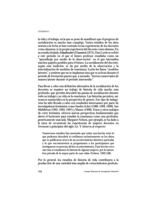 GOODSON I



la vida y el trabajo, en la que se pone de manifiesto que el progreso de
socialización es mucho más complejo. Varios estudios de los años
sesenta a la fecha se han centrado en las experiencias de los docentes
como alumnos: sí, la propia experiencia del docente como alumno. En
su estudio titulado Schoolteacher (El maestro) (1975), Dan Lortie se refirió
a este periodo en el que el futuro profesor estudiaba como un
“aprendizaje por medio de la observación” en el que internaliza
muchos papeles posibles para el futuro. La socialización del docente,
según esta tradición, se da por medio de la observación y la
internalización de modelos de enseñanza. Lortie los llama “modelos
latentes” y sostiene que no se implantan sino que se activan durante el
periodo de formación puesto que, a menudo, “fueron conservados de
manera latente durante el periodo intermedio”.

Para llevar a cabo esta definición alternativa de la socialización de los
docentes se requiere un trabajo de historia de vida mucho más
profundo, que permita descubrir las pautas de socialización durante
todo su trabajo y su vida en la enseñanza. Las historias permiten, así,
avances sustanciales en la perspectiva de género. Ese tipo de indaga-
ción ha sido llevada a cabo con resultados interesantes por parte de
investigadoras feministas como Sandra Acker (1989, 1994, 1999), Sue
Middleton (1992, 1993, 1997) y Munro (1998). Estos y otros trabajos
de corte feminista, ofrecen nuevas perspectivas fundamentales que
abren el horizonte para estudiar la enseñanza como una profesión,
genéricamente marcada. Margaret Nelson, por ejemplo, se ha dado a
la tarea de reconstruir las experiencias de mujeres docentes en
Vermont a principios del siglo XX. Y observa al respecto:

      Numerosos estudios han mostrado que existe una brecha entre lo
      que podemos descubrir si confiamos exclusivamente en los datos
      que se publicaron acerca de un acontecimiento histórico particular
      y lo que encontraremos si preguntamos a los participantes que
      atestiguaron en persona dichos acontecimientos. Esta brecha crece
      aún más si estudiamos la historia de algunas mujeres, por la natura-
      leza privada de la mayor parte de esas vidas (Nelson, 1992:168).

Por lo general, los estudios de historia de vida contribuyen a la
producción de una variedad más amplia de conocimientos profesio-

744                                          Consejo Mexicano de Investigación Educativa
 