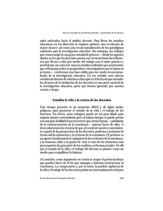 Hacia un desarrollo de las historias personales y profesionales de los docentes



nales enfocados hacia el ámbito docente. Para llevar los estudios
educativos en esa dirección se requiere primero, una revolución de
mayor alcance, así como una reconceptualización de los paradigmas
existentes para la investigación educativa. Sin embargo, los trabajos
que vemos surgir de una gran variedad de géneros —desde los apuntes
diarios en los que los docentes anotan sus vivencias hasta las reflexio-
nes que llevan a cabo por medio del trabajo con el saber práctico y
profesional, así como los nuevos estudios realizados por practicantes
que reflexionan sobre su propia labor o investigadores que se basan en
acciones— conforman una base sólida para ese modo reconceptua-
lizado de la investigación educativa. En ese sentido, esos nuevos
estudios de historia de vida hacen hincapié en el hecho de que entender
los alcances de la mediación de los docentes es una parte esencial de
la investigación educativa, parte que hemos ignorado por nuestra
cuenta y riesgo.


               Estudiar la vida y la carrera de los docentes

Este tiempo presente es un momento difícil y, de algún modo,
peligroso para promover el estudio de la vida y el trabajo de los
docentes. En efecto, estos trabajaos puede ser un gran aliado para
mejorar nuestro conocimiento pero, al mismo tiempo, se puede prestar
con una gran facilidad al uso incorrecto que ciertas fuerzas —partidarias
de la reestructuración de la enseñanza— quieran hacer de ellos. A
favor aduciremos la creencia de que, al construir nuestro conocimien-
to a partir de las perspectivas de los docentes, podemos cuestionar de
forma útil la experiencia y la reforma de la enseñanza. El profesor es
un agente fundamental en cualquiera de las vertientes de la enseñanza,
y la renuncia cabal a su punto de vista es uno de los elementos más
preocupantes de gran parte de los cambios y reformas actuales. De allí
que el estudio de la vida y el trabajo del docente se plantee como un
medio para reequilibrar la balanza.

Al contrario, como argumento en contra se yergue el potencial abuso
que pueden hacer de él los que manejan e intentan reestructurar la
enseñanza. La comprensión y, por lo tanto, la posible vigilancia de
la vida y el trabajo de los docentes podría ser extremadamente útil para

Revista Mexicana de Investigación Educativa                                                          745
 