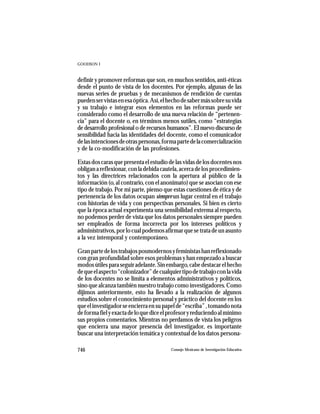 GOODSON I



definir y promover reformas que son, en muchos sentidos, anti-éticas
desde el punto de vista de los docentes. Por ejemplo, algunas de las
nuevas series de pruebas y de mecanismos de rendición de cuentas
pueden ser vistas en esa óptica. Así, el hecho de saber más sobre su vida
y su trabajo e integrar esos elementos en las reformas puede ser
considerado como el desarrollo de una nueva relación de “pertenen-
cia” para el docente o, en términos menos sutiles, como “estrategias
de desarrollo profesional o de recursos humanos”. El nuevo discurso de
sensibilidad hacia las identidades del docente, como el comunicador
de las intenciones de otras personas, forma parte de la comercialización
y de la co-modificación de las profesiones.

Estas dos caras que presenta el estudio de las vidas de los docentes nos
obligan a reflexionar, con la debida cautela, acerca de los procedimien-
tos y las directrices relacionados con la apertura al público de la
información (o, al contrario, con el anonimato) que se asocian con ese
tipo de trabajo. Por mi parte, pienso que estas cuestiones de ética y de
pertenencia de los datos ocupan siempre un lugar central en el trabajo
con historias de vida y con perspectivas personales. Si bien es cierto
que la época actual experimenta una sensibilidad extrema al respecto,
no podemos perder de vista que los datos personales siempre pueden
ser empleados de forma incorrecta por los intereses políticos y
administrativos, por lo cual podemos afirmar que se trata de un asunto
a la vez intemporal y contemporáneo.

Gran parte de los trabajos posmodernos y feministas han reflexionado
con gran profundidad sobre esos problemas y han empezado a buscar
modos útiles para seguir adelante. Sin embargo, cabe destacar el hecho
de que el aspecto “colonizador” de cualquier tipo de trabajo con la vida
de los docentes no se limita a elementos administrativos y políticos,
sino que alcanza también nuestro trabajo como investigadores. Como
dijimos anteriormente, esto ha llevado a la realización de algunos
estudios sobre el conocimiento personal y práctico del docente en los
que el investigador se encierra en su papel de “escriba” , tomando nota
de forma fiel y exacta de lo que dice el profesor y reduciendo al mínimo
sus propios comentarios. Mientras no perdamos de vista los peligros
que encierra una mayor presencia del investigador, es importante
buscar una interpretación temática y contextual de los datos persona-

746                                      Consejo Mexicano de Investigación Educativa
 