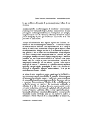 Hacia un desarrollo de las historias personales y profesionales de los docentes



les que se obtienen del estudio de las historias de vida y trabajo de los
docentes.

En otros capítulos se definen algunos de esos temas y conceptos que
pueden parecer demasiado lógicos, incluso excesivamente lineales
para algunas posturas posmodernas. Se puede pensar, por ejemplo,
que presentan un deseo de “clausura y coherencia” demasiado preciso
para lo desigual y disperso que resultan ser los aspectos de la vida
presentes en la enseñanza.

Aunque encontramos sin duda algunos aspectos de “clausura”, en-
tiéndase de “encierro en categorías herméticas”, en la forma en la que
se llevan a cabo los informes y las representaciones de la vida y el
trabajo de los docentes, no es éste el sitio principal en el que se cierra
el campo de estudio. Aunque muchos de los académicos, incluyéndo-
nos, queremos creer en el carácter central de nuestro trabajo, ninguna
vida de docente está sujeta a cualquier nivel de “clausura”, en gran
parte porque tiene lugar en uno de los espacios políticos y sociales más
marcados por los acontecimientos históricos. Cada vez más, como
hemos visto, las escuelas se tienen que subordinar a una serie de
normas gubernamentales, edictos, pruebas, currícula, evaluaciones y
rendición de cuentas. Es justamente en ese ámbito donde se vigilan y
controlan los espacios para la mediación de los docentes; justamente
ahí donde la voluntad de “clausura” es más evidente y tiene que ser
controlada con el mayor cuidado.

Al mismo tiempo, tomando en cuenta esa circunscripción histórica,
nos encontramos ante la imposibilidad de seguir los últimos avances
de la moda en investigación para ver a los docentes como poseedores
de personalidades múltiples y dispares que flotan libremente, sujetos
a cambios y flujos constantes. Tal visión de las posibilidades de la
mediación ignoran los espacios y las trayectorias, socializadas y
definidas, de la vida y el trabajo y, al centrar nuestro estudio en este
escenario institucional estrechamente vigilado, la intención, lejos de
buscar la “clausura” académica, estriba en crear espacios fundamen-
tales para la reflexión y el comentario. El trabajo tiene como propósito
desarrollar nuestras estrategias para que los profesores analicen y
reflexionen sobre la influencia de su vida y su trabajo en la docencia,

Revista Mexicana de Investigación Educativa                                                          747
 