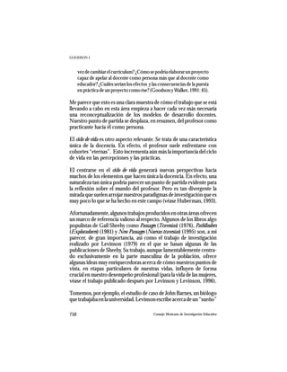 GOODSON I



      vez de cambiar el currículum? ¿Cómo se podría elaborar un proyecto
      capaz de apelar al docente como persona más que al docente como
      educador? ¿Cuáles serían los efectos y las consecuencias de la puesta
      en práctica de un proyecto como ése? (Goodson y Walker, 1991: 45).

Me parece que esto es una clara muestra de cómo el trabajo que se está
llevando a cabo en esta área empieza a hacer cada vez más necesaria
una reconceptualización de los modelos de desarrollo docentes.
Nuestro punto de partida se desplaza, en resumen, del profesor como
practicante hacia él como persona.

El ciclo de vida es otro aspecto relevante. Se trata de una característica
única de la docencia. En efecto, el profesor suele enfrentarse con
cohortes “eternas”. Esto incrementa aún más la importancia del ciclo
de vida en las percepciones y las prácticas.

El centrarse en el ciclo de vida generará nuevas perspectivas hacia
muchos de los elementos que hacen única la docencia. En efecto, una
naturaleza tan única podría parecer un punto de partida evidente para
la reflexión sobre el mundo del profesor. Pero es tan divergente la
mirada que suelen arrojar nuestros paradigmas de investigación que es
muy poco lo que se ha hecho en este campo (véase Huberman, 1993).

Afortunadamente, algunos trabajos producidos en otras áreas ofrecen
un marco de referencia valioso al respecto. Algunos de los libros algo
populistas de Gail Sheehy como Passages (Travesías) (1976), Pathfinders
(Exploradores) (1981) y New Passages (Nuevas travesías) (1995) son, a mi
parecer, de gran importancia, así como el trabajo de investigación
realizado por Levinson (1979) en el que se basan algunas de las
publicaciones de Sheehy. Su trabajo, aunque lamentablemente centra-
do exclusivamente en la parte masculina de la población, ofrece
algunas ideas muy enriquecedoras acerca de cómo nuestros puntos de
vista, en etapas particulares de nuestras vidas, influyen de forma
crucial en nuestro desempeño profesional (para la vida de las mujeres,
véase el trabajo publicado después por Levinson y Levinson, 1996).

Tomemos, por ejemplo, el estudio de caso de John Barnes, un biólogo
que trabajaba en la universidad. Levinson escribe acerca de un “sueño”

750                                          Consejo Mexicano de Investigación Educativa
 