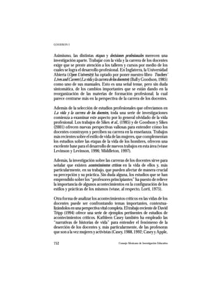 GOODSON I



Asimismo, las distintas etapas y decisiones profesionales merecen una
investigación aparte. Trabajar con la vida y la carrera de los docentes
exige que se preste atención a los talleres y cursos por medio de los
cuales se logra el desarrollo profesional. En Inglaterra, la Universidad
Abierta (Open University) ha optado por poner nuestro libro Teachers’
Lives and Careers (La vida y la carrera de los docentes) (Ball y Goodson, 1985)
como uno de sus manuales. Esto es una señal tenue, pero sin duda
sintomática, de los cambios importantes que se están dando en la
reorganización de las materias de formación profesional, la cual
parece centrarse más en la perspectiva de la carrera de los docentes.

Además de la selección de estudios profesionales que ofrecíamos en
La vida y la carrera de los docentes, toda una serie de investigaciones
comienza a examinar este aspecto por lo general olvidado de la vida
profesional. Los trabajos de Sikes et al., (1985) y de Goodson y Sikes
(2001) ofrecen nuevas perspectivas valiosas para entender cómo los
docentes construyen y perciben su carrera en la enseñanza. Trabajos
más recientes sobre el estilo de vida de las mujeres, que complementan
los estudios sobre las etapas de la vida de los hombres, ofrecen una
excelente base para el desarrollo de nuevos trabajos en esta área (véase
Levinson y Levinson, 1996; Middleton, 1997).

Además, la investigación sobre las carreras de los docentes sirve para
señalar que existen acontecimientos críticos en la vida de ellos y, más
particularmente, en su trabajo, que pueden afectar de manera crucial
su percepción y su práctica. Sin duda alguna, los estudios que se han
emprendido sobre los “profesores principiantes” ha puesto de relieve
la importancia de algunos acontecimientos en la configuración de los
estilos y prácticas de los mismos (véase, al respecto, Lorti, 1975).

Otra forma de analizar los acontecimientos críticos en las vidas de los
docentes puede ser confrontando temas importantes, contextua-
lizándolos en una perspectiva vital completa. El trabajo reciente de David
Tripp (1994) ofrece una serie de ejemplos pertinentes de estudios de
acontecimientos críticos. Kathleen Casey también ha empleado las
“narrativas de historias de vida” para entender el fenómeno de la
deserción de los docentes y, más particularmente, de las profesoras
que son a la vez mujeres y activistas (Casey, 1988, 1992; Casey y Apple,

752                                          Consejo Mexicano de Investigación Educativa
 
