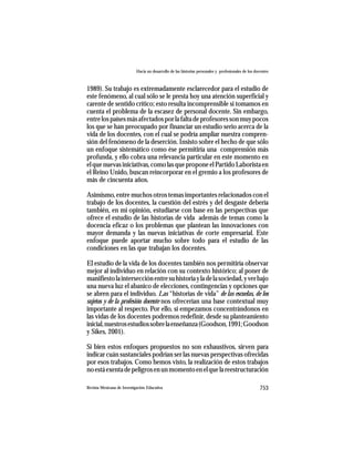 Hacia un desarrollo de las historias personales y profesionales de los docentes



1989). Su trabajo es extremadamente esclarecedor para el estudio de
este fenómeno, al cual sólo se le presta hoy una atención superficial y
carente de sentido crítico; esto resulta incomprensible si tomamos en
cuenta el problema de la escasez de personal docente. Sin embargo,
entre los países más afectados por la falta de profesores son muy pocos
los que se han preocupado por financiar un estudio serio acerca de la
vida de los docentes, con el cual se podría ampliar nuestra compren-
sión del fenómeno de la deserción. Insisto sobre el hecho de que sólo
un enfoque sistemático como ése permitiría una comprensión más
profunda, y ello cobra una relevancia particular en este momento en
el que nuevas iniciativas, como las que propone el Partido Laborista en
el Reino Unido, buscan reincorporar en el gremio a los profesores de
más de cincuenta años.

Asimismo, entre muchos otros temas importantes relacionados con el
trabajo de los docentes, la cuestión del estrés y del desgaste debería
también, en mi opinión, estudiarse con base en las perspectivas que
ofrece el estudio de las historias de vida además de temas como la
docencia eficaz o los problemas que plantean las innovaciones con
mayor demanda y las nuevas iniciativas de corte empresarial. Este
enfoque puede aportar mucho sobre todo para el estudio de las
condiciones en las que trabajan los docentes.

El estudio de la vida de los docentes también nos permitiría observar
mejor al individuo en relación con su contexto histórico; al poner de
manifiesto la intersección entre su historia y la de la sociedad, y ver bajo
una nueva luz el abanico de elecciones, contingencias y opciones que
se abren para el individuo. Las “historias de vida” de las escuelas, de los
sujetos y de la profesión docente nos ofrecerían una base contextual muy
importante al respecto. Por ello, si empezamos concentrándonos en
las vidas de los docentes podremos redefinir, desde su planteamiento
inicial, nuestros estudios sobre la enseñanza (Goodson, 1991; Goodson
y Sikes, 2001).

Si bien estos enfoques propuestos no son exhaustivos, sirven para
indicar cuán sustanciales podrían ser las nuevas perspectivas ofrecidas
por esos trabajos. Como hemos visto, la realización de estos trabajos
no está exenta de peligros en un momento en el que la reestructuración

Revista Mexicana de Investigación Educativa                                                          753
 