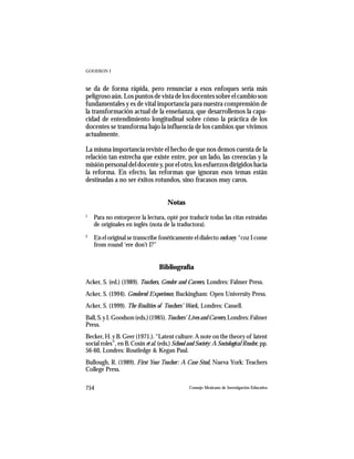 GOODSON I



se da de forma rápida, pero renunciar a esos enfoques sería más
peligroso aún. Los puntos de vista de los docentes sobre el cambio son
fundamentales y es de vital importancia para nuestra comprensión de
la transformación actual de la enseñanza, que desarrollemos la capa-
cidad de entendimiento longitudinal sobre cómo la práctica de los
docentes se transforma bajo la influencia de los cambios que vivimos
actualmente.

La misma importancia reviste el hecho de que nos demos cuenta de la
relación tan estrecha que existe entre, por un lado, las creencias y la
misión personal del docente y, por el otro, los esfuerzos dirigidos hacia
la reforma. En efecto, las reformas que ignoran esos temas están
destinadas a no ser éxitos rotundos, sino fracasos muy caros.


                                       Notas
1
    Para no entorpecer la lectura, opté por traducir todas las citas extraídas
    de originales en inglés (nota de la traductora).
2
    En el original se transcribe fonéticamente el dialecto cockney: “coz I come
    from round ‘ere don’t I?”


                                   Bibliografía

Acker, S. (ed.) (1989). Teachers, Gender and Careers, Londres: Falmer Press.
Acker, S. (1994). Gendered Experience, Buckingham: Open University Press.
Acker, S. (1999). The Realities of Teachers’ Work, Londres: Cassell.
Ball, S. y I. Goodson (eds.) (1985). Teachers’ Lives and Careers, Londres: Falmer
Press.
Becker, H. y B. Geer (1971.). “Latent culture: A note on the theory of latent
social roles”, en B. Cosin et al. (eds.) School and Society: A Sociological Reader, pp.
56-60, Londres: Routledge & Kegan Paul.
Bullough, R. (1989). First Year Teacher: A Case Stud, Nueva York: Teachers
College Press.

754                                              Consejo Mexicano de Investigación Educativa
 
