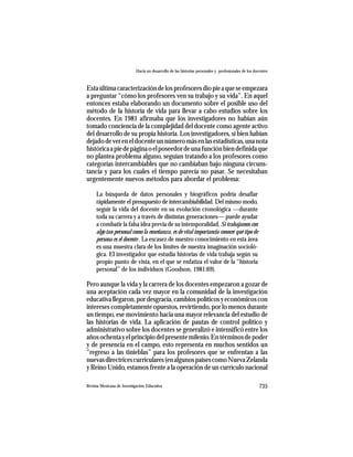 Hacia un desarrollo de las historias personales y profesionales de los docentes



Esta última caracterización de los profesores dio pie a que se empezara
a preguntar “cómo los profesores ven su trabajo y su vida”. En aquel
entonces estaba elaborando un documento sobre el posible uso del
método de la historia de vida para llevar a cabo estudios sobre los
docentes. En 1981 afirmaba que los investigadores no habían aún
tomado conciencia de la complejidad del docente como agente activo
del desarrollo de su propia historia. Los investigadores, si bien habían
dejado de ver en el docente un número más en las estadísticas, una nota
histórica a pie de página o el poseedor de una función bien definida que
no plantea problema alguno, seguían tratando a los profesores como
categorías intercambiables que no cambiaban bajo ninguna circuns-
tancia y para los cuales el tiempo parecía no pasar. Se necesitaban
urgentemente nuevos métodos para abordar el problema:

     La búsqueda de datos personales y biográficos podría desafiar
     rápidamente el presupuesto de intercambiabilidad. Del mismo modo,
     seguir la vida del docente en su evolución cronológica —durante
     toda su carrera y a través de distintas generaciones— puede ayudar
     a combatir la falsa idea previa de su intemporalidad. Si trabajamos con
     algo tan personal como la enseñanza, es de vital importancia conocer qué tipo de
     persona es el docente . La escasez de nuestro conocimiento en esta área
     es una muestra clara de los límites de nuestra imaginación socioló-
     gica. El investigador que estudia historias de vida trabaja según su
     propio punto de vista, en el que se enfatiza el valor de la “historia
     personal” de los individuos (Goodson, 1981:69).

Pero aunque la vida y la carrera de los docentes empezaron a gozar de
una aceptación cada vez mayor en la comunidad de la investigación
educativa llegaron, por desgracia, cambios políticos y económicos con
intereses completamente opuestos, revirtiendo, por lo menos durante
un tiempo, ese movimiento hacia una mayor relevancia del estudio de
las historias de vida. La aplicación de pautas de control político y
administrativo sobre los docentes se generalizó e intensificó entre los
años ochenta y el principio del presente milenio. En términos de poder
y de presencia en el campo, esto representa en muchos sentidos un
“regreso a las tinieblas” para los profesores que se enfrentan a las
nuevas directrices curriculares (en algunos países como Nueva Zelanda
y Reino Unido, estamos frente a la operación de un currículo nacional

Revista Mexicana de Investigación Educativa                                                          735
 