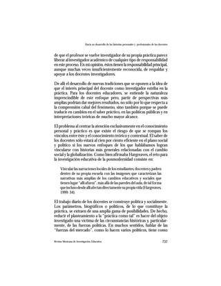 Hacia un desarrollo de las historias personales y profesionales de los docentes



de que el profesor se vuelve investigador de su propia práctica parece
liberar al investigador académico de cualquier tipo de responsabilidad
en este proceso. En mi opinión, éstos tienen la responsabilidad principal,
aunque muchas veces insuficientemente reconocida, de respaldar y
apoyar a los docentes investigadores.

De allí el desarrollo de nuevas tradiciones que se oponen a la idea de
que el interés principal del docente como investigador estriba en la
práctica. Para los docentes educadores, se entiende la naturaleza
imprescindible de este enfoque pero, partir de perspectivas más
amplias podrían dar mejores resultados, no sólo por lo que respecta a
la comprensión cabal del fenómeno, sino también porque se puede
traducir en cambios en el saber práctico, en las políticas públicas y en
interpretaciones teóricas de mucho mayor alcance.

El problema al centrar la atención exclusivamente en el conocimiento
personal y práctico es que existe el riesgo de que se rompan los
vínculos entre éste y el conocimiento teórico y contextual. El saber de
los docentes sólo estará al cien por ciento eficiente en el plano social
y político si los nuevos enfoques de los que hablábamos logran
vincularse con historias más generales relacionadas con el cambio
social y la globalización. Como bien afirmaba Hargreaves, el reto para
la investigación educativa de la posmodernidad consiste en:

     Vincular las narraciones locales de los estudiantes, docentes y padres
     dentro de su propia escuela con las imágenes que caracterizan las
     narrativas más amplias de los cambios educativos y sociales que
     tienen lugar “allí afuera”, más allá de las paredes del aula, de tal forma
     que incluso desde allí afectan directamente su propia vida (Hargreaves,
     1999: 34).

El trabajo diario de los docentes se construye política y socialmente.
Los parámetros, biográficos o políticos, de lo que constituye la
práctica, se extraen de una amplia gama de posibilidades. De hecho,
reducir el planteamiento a la “práctica como tal” es hacer del objeto
investigado una víctima de las circunstancias históricas y, particular-
mente, de las fuerzas políticas. En muchos sentidos, hablar de las
“fuerzas del mercado”, como lo hacen varios políticos, tiene como

Revista Mexicana de Investigación Educativa                                                          737
 