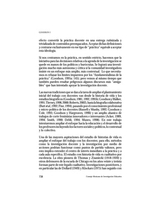 GOODSON I



efecto convertir la práctica docente en una entrega rutinizada y
trivializada de contenidos preempacados. Aceptar dichas definiciones
y centrarse exclusivamente en ese tipo de “práctica” equivale a aceptar
esta ideología.

Si nos centramos en la práctica, en sentido estricto, hacemos que la
iniciativa para las decisiones relativas a la agenda de la investigación se
quede en manos de los políticos y burócratas. Se logrará una investi-
gación mucho más autónoma y crítica si la comunidad investigadora
insiste en un enfoque más amplio, más contextual. Lo que necesita-
mos es rebasar los límites impuestos por los “fundamentalistas de la
práctica” (Goodson, 1995a: 145); pero vemos al mismo tiempo que
también pueden resultar peligrosos algunos discursos más “amiga-
bles” que han intentado apoyar la investigación docente.

Las nuevas tradiciones que se dan a la tarea de ampliar el planteamiento
inicial del trabajo con docentes van desde la historia de vida y los
estudios biográficos (Goodson, 1981, 1992, 1995b; Goodson y Walker,
1991; Tierney, 1998, 2000; Roberts, 2002), hasta la biografía colaborativa
(Butt et al., 1992; Fine, 1994), pasando por el conocimiento profesional
y micro-político de los docentes (Russell y Munby, 1992; Goodson y
Cole, 1993; Goodson y Hargreaves, 1996) y un amplio abanico de
trabajos de corte feministas innovadores e interesantes (Acker, 1989,
1994; Smith, 1990; Dehli, 1994; Munro, 1998). En este trabajo
intentaremos ampliar el enfoque hacia la educación y el desarrollo de
los profesores incluyendo los factores sociales y políticos, lo contextual
y lo colectivo.

Una de las mayores aspiraciones del estudio de historias de vida es
ampliar el enfoque del trabajo con los docentes; para ello, métodos
como la investigación docente y la investigación por medio de
acciones podrían funcionar como puntos de partida valiosos, pero
esto implica extender el centro de interés inmediato a la práctica y a
cada aula específica. El estudio con historia de vida es cualitativo por
excelencia. La obra pionera de Thomas y Znaniecki (1918-1920) y
otros defensores de la escuela de Chicago en los años veinte y treinta
forman parte de este legado cualitativo. Investigaciones posteriores, y
en particular las de Dollard (1949) y Klockars (1975) han seguido con

738                                       Consejo Mexicano de Investigación Educativa
 