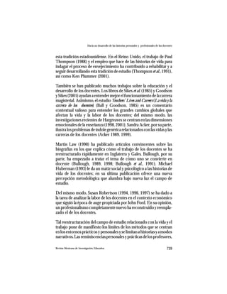 Hacia un desarrollo de las historias personales y profesionales de los docentes



esta tradición estadounidense. En el Reino Unido, el trabajo de Paul
Thompson (1988) y el empleo que hace de las historias de vida para
indagar el proceso de envejecimiento ha contribuido a rehabilitar y a
seguir desarrollando esta tradición de estudio (Thompson et al., 1991),
así como Ken Plummer (2001).

También se han publicado muchos trabajos sobre la educación y el
desarrollo de los docentes. Los libros de Sikes et al. (1985) y Goodson
y Sikes (2001) ayudan a entender mejor el funcionamiento de la carrera
magisterial. Asimismo, el estudio Teachers’ Lives and Careers (La vida y la
carrera de los docentes) (Ball y Goodson, 1985) es un comentario
contextual valioso para entender los grandes cambios globales que
afectan la vida y la labor de los docentes; del mismo modo, las
investigaciones recientes de Hargreaves se centran en las dimensiones
emocionales de la enseñanza (1998, 2001). Sandra Acker, por su parte,
ilustra los problemas de índole genérica relacionados con las vidas y las
carreras de los docentes (Acker 1989, 1999).

Martin Law (1990) ha publicado artículos convincentes sobre las
biografías en los que explica cómo el trabajo de los docentes se ha
reestructurado rápidamente en Inglaterra y Gales. Bullough, por su
parte, ha empezado a tratar el tema de cómo uno se convierte en
docente (Bullough, 1989, 1998; Bullough et al., 1991). Michael
Huberman (1993) le da un matiz social y psicológico a las historias de
vida de los docentes; en su última publicación ofrece una nueva
percepción metodológica que alumbra bajo nueva luz el campo de
estudio.

Del mismo modo, Susan Robertson (1994, 1996, 1997) se ha dado a
la tarea de analizar la labor de los docentes en el contexto económico
que siguió la época de auge propiciada por John Ford. En su opinión,
un profesionalismo completamente nuevo ha reconstruido y reempla-
zado el de los docentes.

Tal reestructuración del campo de estudio relacionado con la vida y el
trabajo pone de manifiesto los límites de los métodos que se centran
en los entornos prácticos y personales y se limitan a historias y a modos
narrativos. Las reminiscencias personales y prácticas de los profesores,

Revista Mexicana de Investigación Educativa                                                          739
 