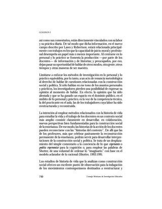 GOODSON I



así como sus comentarios, están directamente vinculados con su labor
y su práctica diaria. De tal modo que dicha información, en el nuevo
campo descrito por Lawn y Robertson, estará relacionada principal-
mente con trabajos en los que la capacidad de juicio moral y profesio-
nal desempeña un papel más o menos importante. Al centrarse en lo
personal y lo práctico se fomenta la producción —por parte de los
docentes— de información y de historias; y preocupados, por eso,
dejan pasar su oportunidad de hablar de otros modos, otra gente, otros
tiempos y otras maneras de ser maestro.

Limitarse a enfocar los métodos de investigación en lo personal y lo
práctico equivaldría, por lo tanto, a un acto de renuncia metodológica
al derecho de hablar de cuestiones relacionadas con la construcción
social y política. Si sólo hablan en ese tono de los asuntos personales
y prácticos, los investigadores pierden una posibilidad de expresar su
opinión al momento de hablar. En efecto, la opinión que ha sido
alentada y que se ha ganado un espacio en el dominio público, en el
ámbito de lo personal y práctico, es la voz de la competencia técnica,
la del practicante en el aula, las de los trabajadores cuya labor ha sido
reestructurada y reconstruida.

La intención al emplear métodos relacionados con la historia de vida
para estudiar la vida y el trabajo de los docentes en un contexto social
más amplio consiste claramente en desarrollar, en colaboración,
nuevas perspectivas bien fundamentadas para la construcción social
de la enseñanza. De ese modo, las historias de la acción de los docentes
pueden reconectarse con las “historias del contexto”. De allí que las
de los profesores, más que celebrar pasivamente la reconstrucción
permanente de la enseñanza, podrán servir para desarrollar interpre-
taciones de la construcción social y política. Se trata de un desplaza-
miento del simple comentario a la conciencia de lo que representa o
podría representar para la cognición o, para emplear las palabras de
Shotter, de una voluntad de ordenar lo “imaginario” con base en el
modelo aclarador de lo racional (Shotter, 1993:199).

Los estudios de historia de vida que la analizan como construcción
social ofrecen un excelente punto de observación para la indagación
de los movimientos contemporáneos destinados a reestructurar y

740                                      Consejo Mexicano de Investigación Educativa
 