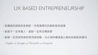UX BASED ENTREPRENEURSHIP


• 能賺錢的創意就是創新、有商業模式的創新就是創業

• 創意不⼀一定考慮⼈人、創新⼀一定有⺫⽬目標族群

• 創業⼀一定有其特殊的使⽤用者經驗，且必須持續演進以維持其創新與獲利

 • Apple   v.s. Google v.s. Microsoft v.s. Amazone
 