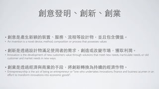 創意發明、創新、創業

• 創意是產⽣生新穎的裝置、服務、流程等設計物，並且包含價值。
•   An invention is a novel device, method, composition or process that possesses values


• 創新是透過設計物滿⾜足使⽤用者的需求，創造或改變市場，獲取利潤。
•   Innovation is the development of new customers value through solutions that meet new needs, inarticulate needs, or old
    customer and market needs in new ways.


• 創業是透過經濟與商業的⼿手段，將創新轉換為持續的經濟作物。
•   Entrepreneurship is the act of being an entrepreneur or "one who undertakes innovations, ﬁnance and business acumen in an
    effort to transform innovations into economic goods".
 