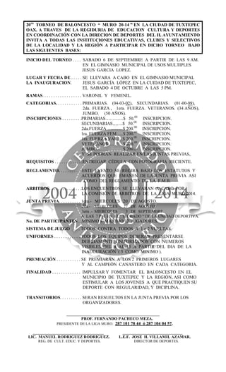 20vo
TORNEO DE BALONCESTO “ MURO 20-14 ” EN LA CIUDAD DE TUXTEPEC
OAX. A TRAVES DE LA REGIDURIA DE EDUCACION CULTURA Y DEPORTES
EN COORDINACIÓN CON LA DIRECION DE DEPORTES DEL H. AYUNTAMIENTO
INVITA A TODAS LAS INSTITUCIONES EDUCATIVAS, CLUBES Y SELECTIVOS
DE LA LOCALIDAD Y LA REGIÓN A PARTICIPAR EN DICHO TORNEO BAJO
LAS SIGUIENTES BASES:
INICIO DEL TORNEO . . . . SABADO 6 DE SEPTIEMBRE A PARTIR DE LAS 9 AM.
EN EL GIMNASIO MUNICIPAL DE USOS MULTIPLES
JESUS GARCIA LOPEZ.
LUGAR Y FECHA DE . . . . . SE LLEVARA A CABO EN EL GIMNASIO MUNICIPAL
LA INAUGURACION. JESUS GARCÍA LÓPEZ EN LA CUIDAD DE TUXTEPEC,
EL SABADO 4 DE OCTUBRE A LAS 5 PM.
RAMAS. . . . . . . . . . . . . . . . . . VARONIL Y FEMENIL.
CATEGORIAS. . . . . . . . . . . . PRIMARIAS. (04-03-02), SECUNDARIAS. (01-00-99),
2da. FUERZA , 1era. FUERZA. VETERANOS. (34 AÑOS),
JUMBO. (50 AÑOS).
INSCRIPCIONES . . . . . . . . .PRIMARIAS…………$ 50.00
INSCRIPCION.
SECUNDARIAS…….$ 50.00
INSCRIPCION.
2da.FUERZA………...$ 200.00
INSCRIPCION.
1ra. FUERZA FEM…..$ 200.00
INSCRIPCION.
1ra. FUERZA VAR….$ 200.00
INSCRIPCION.
VETERANOS….............
$ 200.00
INSCRIPCION..
JUMBO………………$ 200.00 INSCRIPCION.
Y SE PODRAN REALIZAR EN LAS JUNTAS PREVIAS,
REQUISITOS . . . . . . . . . . . . .ENTREGAR CÉDULA CON FOTOGRAFIA RECIENTE.
REGLAMENTO. . . . . . . . . . .ESTE EVENTO SE REGIRA BAJO LOS ESTATUTOS Y
ACUERDOS QUE EMANEN DE LA JUNTA PREVIA ASI
COMO DEL REGLAMENTO DE LA F.M.B.
ARBITROS. . . . . . . . . . . . . . .LOS ENCUENTROS SE LLEVARAN A CABO POR
LA COMISIÓN DE ARBITROS DE LA LIGA MURO 2014.
JUNTA PREVIA. . . . . . . . . . 1era.- MIERCOLES 20 DE AGOSTO.
2da.- MIERCOLES 27 DE AGOSTO.
3era .- MIERCOLES 3 DE SEPTIEMBRE.
A LAS 7 PM. EN EL” TECHADO “ DE LA UNIDAD DEPORTIVA.
No. DE PARTICIPANTES . .MINIMO 8 MAXIMO 12 JUGADORES.
SISTEMA DE JUEGO . . . . TODOS CONTRA TODOS A 1 o 2 VUELTAS.
UNIFORMES . . . . . . . . . . . . TODOS LOS EQUIPOS DEBERAN PRESENTARSE
DEBIDAMENTE UNIFORMADOS CON NUMEROS
VISIBLES DEL 4 AL 15 A PARTIR DEL DIA DE LA
INAUGURACIÓN ( 5 COMO MINIMO ).
PREMIACIÓN . . . . . . . . . . . SE PREMIARAN A LOS 2 PRIMEROS LUGARES
Y AL CAMPEÓN CANASTERO EN CADA CATEGORIA.
FINALIDAD . . . . . . . . . . . . . IMPULSAR Y FOMENTAR EL BALONCESTO EN EL
MUNICIPIO DE TUXTEPEC Y LA REGIÓN, ASI COMO
ESTIMULAR A LOS JOVENES A QUE PRACTIQUEN SU
DEPORTE CON REGULARIDAD, Y DICIPLINA.
TRANSITORIOS. . . . . . . . . . SERAN RESUELTOS EN LA JUNTA PREVIA POR LOS
ORGANIZADORES.
__________________________________________
PROF. FERNANDO PACHECO MEZA.
PRESIDENTE DE LA LIGA MURO: 287 101 78 44 ó 287 104 04 57.
________________________________ ___________________________
LIC. MANUEL RODRIGUEZ RODRIGUEZ. L.E.F. JOSE H. VILLAMIL AZAMAR.
REG. DE CULT. EDUC. Y DEPORTES. DIRECTOR DE DEPORTES.
 