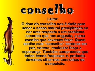 conselhoconselho
Leitor:Leitor:
O dom do conselho nos é dado paraO dom do conselho nos é dado para
sanar a nossa natural precipitação aosanar a nossa natural precipitação ao
dar uma resposta a um problemadar uma resposta a um problema
concreto que nos angustia, a umaconcreto que nos angustia, a uma
escolha que devemos fazer. Quemescolha que devemos fazer. Quem
acolhe este “conselho” sente-se emacolhe este “conselho” sente-se em
paz, sereno, readquire força epaz, sereno, readquire força e
esperança. Também compreende queesperança. Também compreende que
todos temos fraquezas e, portanto,todos temos fraquezas e, portanto,
devemos olhar-nos com olhos dedevemos olhar-nos com olhos de
compaixão.compaixão.
 