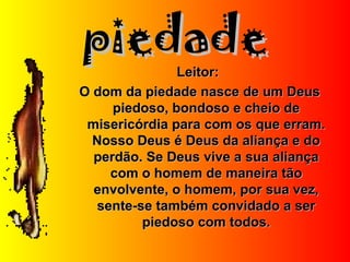 piedadepiedade
Leitor:Leitor:
O dom da piedade nasce de um DeusO dom da piedade nasce de um Deus
piedoso, bondoso e cheio depiedoso, bondoso e cheio de
misericórdia para com os que erram.misericórdia para com os que erram.
Nosso Deus é Deus da aliança e doNosso Deus é Deus da aliança e do
perdão. Se Deus vive a sua aliançaperdão. Se Deus vive a sua aliança
com o homem de maneira tãocom o homem de maneira tão
envolvente, o homem, por sua vez,envolvente, o homem, por sua vez,
sente-se também convidado a sersente-se também convidado a ser
piedoso com todos.piedoso com todos.
 
