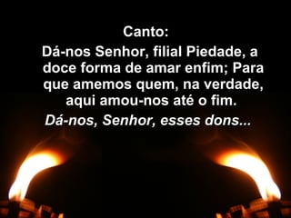 Canto:Canto:
Dá-nos Senhor, filial Piedade, aDá-nos Senhor, filial Piedade, a
doce forma de amar enfim; Paradoce forma de amar enfim; Para
que amemos quem, na verdade,que amemos quem, na verdade,
aqui amou-nos até o fim.aqui amou-nos até o fim.
Dá-nos, Senhor, esses dons...Dá-nos, Senhor, esses dons...
 
