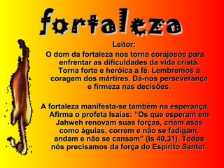 fortalezafortaleza
Leitor:Leitor:
O dom da fortaleza nos torna corajosos paraO dom da fortaleza nos torna corajosos para
enfrentar as dificuldades da vida cristã.enfrentar as dificuldades da vida cristã.
Torna forte e heróica a fé. Lembremos aTorna forte e heróica a fé. Lembremos a
coragem dos mártires. Dá-nos perseverançacoragem dos mártires. Dá-nos perseverança
e firmeza nas decisões.e firmeza nas decisões.
A fortaleza manifesta-se também na esperança.A fortaleza manifesta-se também na esperança.
Afirma o profeta Isaías: “Os que esperam emAfirma o profeta Isaías: “Os que esperam em
Jahweh renovam suas forças, criam asasJahweh renovam suas forças, criam asas
como águias, correm e não se fadigam,como águias, correm e não se fadigam,
andam e não se cansam” (Is 40,31). Todosandam e não se cansam” (Is 40,31). Todos
nós precisamos da força do Espírito Santo!nós precisamos da força do Espírito Santo!
 