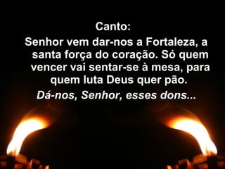 Canto:Canto:
Senhor vem dar-nos a Fortaleza, aSenhor vem dar-nos a Fortaleza, a
santa força do coração. Só quemsanta força do coração. Só quem
vencer vai sentar-se à mesa, paravencer vai sentar-se à mesa, para
quem luta Deus quer pão.quem luta Deus quer pão.
Dá-nos, Senhor, esses dons...Dá-nos, Senhor, esses dons...
 