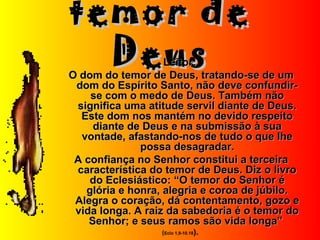 temor detemor de
DeusDeusLeitor:Leitor:
O dom do temor de Deus, tratando-se de umO dom do temor de Deus, tratando-se de um
dom do Espírito Santo, não deve confundir-dom do Espírito Santo, não deve confundir-
se com o medo de Deus. Também nãose com o medo de Deus. Também não
significa uma atitude servil diante de Deus.significa uma atitude servil diante de Deus.
Este dom nos mantém no devido respeitoEste dom nos mantém no devido respeito
diante de Deus e na submissão à suadiante de Deus e na submissão à sua
vontade, afastando-nos de tudo o que lhevontade, afastando-nos de tudo o que lhe
possa desagradar.possa desagradar.
A confiança no Senhor constitui a terceiraA confiança no Senhor constitui a terceira
característica do temor de Deus. Diz o livrocaracterística do temor de Deus. Diz o livro
do Eclesiástico: “O temor do Senhor édo Eclesiástico: “O temor do Senhor é
glória e honra, alegria e coroa de júbilo.glória e honra, alegria e coroa de júbilo.
Alegra o coração, dá contentamento, gozo eAlegra o coração, dá contentamento, gozo e
vida longa. A raiz da sabedoria é o temor dovida longa. A raiz da sabedoria é o temor do
Senhor; e seus ramos são vida longa”Senhor; e seus ramos são vida longa”
((Eclo 1,9-10.18).
 