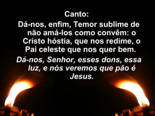 Canto:Canto:
Dá-nos, enfim, Temor sublime deDá-nos, enfim, Temor sublime de
não amá-los como convêm: onão amá-los como convêm: o
Cristo hóstia, que nos redime, oCristo hóstia, que nos redime, o
Pai celeste que nos quer bem.Pai celeste que nos quer bem.
Dá-nos, Senhor, esses dons, essaDá-nos, Senhor, esses dons, essa
luz, e nós veremos que pão éluz, e nós veremos que pão é
Jesus.Jesus.
 