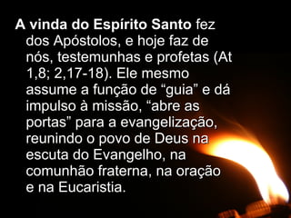 A vinda do Espírito SantoA vinda do Espírito Santo fezfez
dos Apóstolos, e hoje faz dedos Apóstolos, e hoje faz de
nós, testemunhas e profetas (Atnós, testemunhas e profetas (At
1,8; 2,17-18). Ele mesmo1,8; 2,17-18). Ele mesmo
assume a função de “guia” e dáassume a função de “guia” e dá
impulso à missão, “abre asimpulso à missão, “abre as
portas” para a evangelização,portas” para a evangelização,
reunindo o povo de Deus nareunindo o povo de Deus na
escuta do Evangelho, naescuta do Evangelho, na
comunhão fraterna, na oraçãocomunhão fraterna, na oração
e na Eucaristia.e na Eucaristia.
 