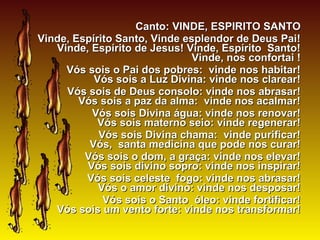 Canto:Canto: VINDE, ESPIRITO SANTOVINDE, ESPIRITO SANTO
Vinde, Espírito Santo, Vinde esplendor de Deus Pai!Vinde, Espírito Santo, Vinde esplendor de Deus Pai!
Vinde, Espírito de Jesus! Vinde, Espírito Santo!Vinde, Espírito de Jesus! Vinde, Espírito Santo!
Vinde, nos confortai !Vinde, nos confortai !
Vós sois o Pai dos pobres: vinde nos habitar!Vós sois o Pai dos pobres: vinde nos habitar!
Vós sois a Luz Divina: vinde nos clarear!Vós sois a Luz Divina: vinde nos clarear!
Vós sois de Deus consolo: vinde nos abrasar!Vós sois de Deus consolo: vinde nos abrasar!
Vós sois a paz da alma: vinde nos acalmar!Vós sois a paz da alma: vinde nos acalmar!
Vós sois Divina água: vinde nos renovar!Vós sois Divina água: vinde nos renovar!
Vós sois materno seio: vinde regenerar!Vós sois materno seio: vinde regenerar!
Vós sois Divina chama: vinde purificar!Vós sois Divina chama: vinde purificar!
Vós, santa medicina que pode nos curar!Vós, santa medicina que pode nos curar!
Vós sois o dom, a graça: vinde nos elevar!Vós sois o dom, a graça: vinde nos elevar!
Vós sois divino sopro: vinde nos inspirar!Vós sois divino sopro: vinde nos inspirar!
Vós sois celeste fogo: vinde nos abrasar!Vós sois celeste fogo: vinde nos abrasar!
Vós o amor divino: vinde nos desposar!Vós o amor divino: vinde nos desposar!
Vós sois o Santo óleo: vinde fortificar!Vós sois o Santo óleo: vinde fortificar!
Vós sois um vento forte: vinde nos transformar!Vós sois um vento forte: vinde nos transformar!
 
