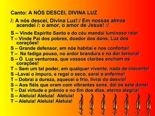 Canto: A NÓS DESCEI, DIVINA LUZCanto: A NÓS DESCEI, DIVINA LUZ
/: A nós descei, Divina Luz!:/ Em nossas almas/: A nós descei, Divina Luz!:/ Em nossas almas
acendei /: o amor, o amor de Jesus! :/acendei /: o amor, o amor de Jesus! :/
S –S – Vinde Espírito Santo e do céu mandai luminoso raio!Vinde Espírito Santo e do céu mandai luminoso raio!
T – Vinde Pai dos pobres, doador dos dons, Luz dosT – Vinde Pai dos pobres, doador dos dons, Luz dos
corações!corações!
S – Grande defensor, em nós habitai e nos confortai!S – Grande defensor, em nós habitai e nos confortai!
T – Na fadiga pouso, no ardor brandura e na dor ternura!T – Na fadiga pouso, no ardor brandura e na dor ternura!
S – Ó Luz venturosa, que vossos clarões encham osS – Ó Luz venturosa, que vossos clarões encham os
corações!corações!
T – Sem um tal poder, em qualquer vivente, nada de inocente!T – Sem um tal poder, em qualquer vivente, nada de inocente!
S –Lavai o impuro, e regai o seco, sarai o enfermo!S –Lavai o impuro, e regai o seco, sarai o enfermo!
T – Dobrai a dureza, aquecei o frio, livrai do desvio!T – Dobrai a dureza, aquecei o frio, livrai do desvio!
S – Aos fiéis que oram com vibrantes sons, dai os sete dons!S – Aos fiéis que oram com vibrantes sons, dai os sete dons!
T – Dai virtude e prêmio e no fim dos dias, eterna alegria!T – Dai virtude e prêmio e no fim dos dias, eterna alegria!
S – Aleluia! Aleluia! Aleluia!S – Aleluia! Aleluia! Aleluia!
T – Aleluia! Aleluia! Aleluia!T – Aleluia! Aleluia! Aleluia!
 