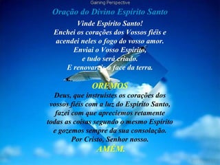 Oração do Divino Espírito Santo
Vinde Espírito Santo!
Enchei os corações dos Vossos fiéis e
acendei neles o fogo do vosso amor.
Enviai o Vosso Espírito,
e tudo será criado.
E renovareis a face da terra.
OREMOS
Deus, que instruístes os corações dos
vossos fiéis com a luz do Espírito Santo,
fazei com que apreciemos retamente
todas as coisas segundo o mesmo Espírito
e gozemos sempre da sua consolação.
Por Cristo, Senhor nosso.
AMÉM.
 