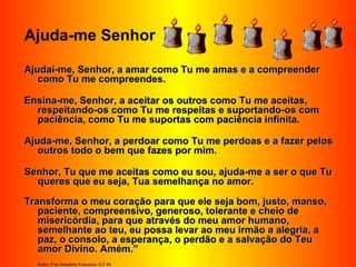 Ajuda-me Senhor
Ajudai-me, Senhor, a amar como Tu me amas e a compreenderAjudai-me, Senhor, a amar como Tu me amas e a compreender
como Tu me compreendes.como Tu me compreendes.
Ensina-me, Senhor, a aceitar os outros como Tu me aceitas,Ensina-me, Senhor, a aceitar os outros como Tu me aceitas,
respeitando-os como Tu me respeitas e suportando-os comrespeitando-os como Tu me respeitas e suportando-os com
paciência, como Tu me suportas com paciência infinita.paciência, como Tu me suportas com paciência infinita.
Ajuda-me, Senhor, a perdoar como Tu me perdoas e a fazer pelosAjuda-me, Senhor, a perdoar como Tu me perdoas e a fazer pelos
outros todo o bem que fazes por mim.outros todo o bem que fazes por mim.
Senhor, Tu que me aceitas como eu sou, ajuda-me a ser o que TuSenhor, Tu que me aceitas como eu sou, ajuda-me a ser o que Tu
queres que eu seja, Tua semelhança no amor.queres que eu seja, Tua semelhança no amor.
Transforma o meu coração para que ele seja bom, justo, manso,Transforma o meu coração para que ele seja bom, justo, manso,
paciente, compreensivo, generoso, tolerante e cheio depaciente, compreensivo, generoso, tolerante e cheio de
misericórdia, para que através do meu amor humano,misericórdia, para que através do meu amor humano,
semelhante ao teu, eu possa levar ao meu irmão a alegria, asemelhante ao teu, eu possa levar ao meu irmão a alegria, a
paz, o consolo, a esperança, o perdão e a salvação do Teupaz, o consolo, a esperança, o perdão e a salvação do Teu
amor Divino. Amém.”amor Divino. Amém.”
Autor: Frei Anselmo Fracasso O.F.M.
 