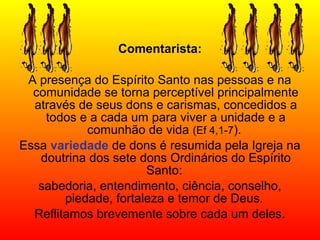 Comentarista:
A presença do Espírito Santo nas pessoas e na
comunidade se torna perceptível principalmente
através de seus dons e carismas, concedidos a
todos e a cada um para viver a unidade e a
comunhão de vida (Ef 4,1-7).
Essa variedade de dons é resumida pela Igreja na
doutrina dos sete dons Ordinários do Espírito
Santo:
sabedoria, entendimento, ciência, conselho,
piedade, fortaleza e temor de Deus.
Reflitamos brevemente sobre cada um deles.
 