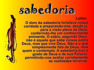 sabedoriasabedoria
Leitor:
O dom da sabedoria fortalece nossaO dom da sabedoria fortalece nossa
caridade e preparando-nos, desde já,caridade e preparando-nos, desde já,
para a visão plena de Deus,para a visão plena de Deus,
conferindo-lhe um conhecimentoconferindo-lhe um conhecimento
eminente. O sábio, segundo Deus,eminente. O sábio, segundo Deus,
não é aquele que sabe coisas sobrenão é aquele que sabe coisas sobre
Deus, mas que vive Deus. Não é o queDeus, mas que vive Deus. Não é o que
simplesmente fala de Deus, massimplesmente fala de Deus, mas
quem o contempla. A sabedoria traz oquem o contempla. A sabedoria traz o
gosto de Deus e de sua Palavra,gosto de Deus e de sua Palavra,
permitindo-nos avaliar corretamentepermitindo-nos avaliar corretamente
as realidades terrenas.as realidades terrenas.
 