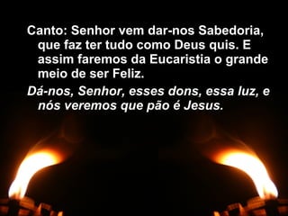 Canto: Senhor vem dar-nos Sabedoria,Canto: Senhor vem dar-nos Sabedoria,
que faz ter tudo como Deus quis. Eque faz ter tudo como Deus quis. E
assim faremos da Eucaristia o grandeassim faremos da Eucaristia o grande
meio de ser Feliz.meio de ser Feliz.
Dá-nos, Senhor, esses dons, essa luz, eDá-nos, Senhor, esses dons, essa luz, e
nós veremos que pão é Jesus.nós veremos que pão é Jesus.
 