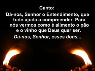 Canto:Canto:
Dá-nos, Senhor o Entendimento, queDá-nos, Senhor o Entendimento, que
tudo ajuda a compreender. Paratudo ajuda a compreender. Para
nós vermos como é alimento o pãonós vermos como é alimento o pão
e o vinho que Deus quer ser.e o vinho que Deus quer ser.
Dá-nos, Senhor, esses dons...Dá-nos, Senhor, esses dons...
 