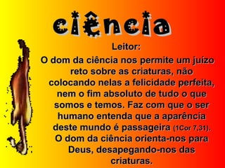 ciênciaciência
Leitor:Leitor:
O dom da ciência nos permite um juízoO dom da ciência nos permite um juízo
reto sobre as criaturas, nãoreto sobre as criaturas, não
colocando nelas a felicidade perfeita,colocando nelas a felicidade perfeita,
nem o fim absoluto de tudo o quenem o fim absoluto de tudo o que
somos e temos. Faz com que o sersomos e temos. Faz com que o ser
humano entenda que a aparênciahumano entenda que a aparência
deste mundo é passageiradeste mundo é passageira (1Cor 7,31).(1Cor 7,31).
O dom da ciência orienta-nos paraO dom da ciência orienta-nos para
Deus, desapegando-nos dasDeus, desapegando-nos das
criaturas.criaturas.
 