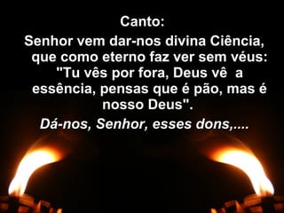 Canto:Canto:
Senhor vem dar-nos divina Ciência,Senhor vem dar-nos divina Ciência,
que como eterno faz ver sem véus:que como eterno faz ver sem véus:
"Tu vês por fora, Deus vê a"Tu vês por fora, Deus vê a
essência, pensas que é pão, mas éessência, pensas que é pão, mas é
nosso Deus".nosso Deus".
Dá-nos, Senhor, esses dons,....Dá-nos, Senhor, esses dons,....
 