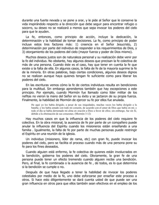 durante una fuerte nevada y se pone a orar, y le pide al Señor que le conserve la
vida inspirándolo respecto a la dirección que debe seguir para encontrar refugio o
socorro, su deseo no se realizará a menos que sepa invocar los poderes del cielo
para que le ayuden.
La fe, entonces, como principio de acción, incluye la dedicación, la
determinación y la habilidad de tomar decisiones. La fe, como principio de poder
incluye estos tres factores más: 1) creencia en el Señor Jesucristo, 2)
determinación por parte del individuo de responder a los requerimientos de Dios, y
3) otorgamiento de los poderes del cielo (mayor fuerza y poder de Dios mismo).
Muchos deseos justos son de naturaleza personal y su realización debe venir por
la fe del individuo. No obstante, hay algunos deseos que precisan la fe colectiva de
más de una persona. Cuando éste es el caso, hay que tener en cuenta la fe que
existe o la falta de ella. En algunos casos, la falta de fe de la mayoría suprime la fe
de la minoría. En otras palabras, bajo ciertas condiciones, algunos deseos dignos
no se realizan aunque haya quienes tengan fe suficiente como para liberar los
poderes del cielo.
En las escrituras vemos cómo la fe de ciertos individuos resulta en bendiciones
para la multitud. Sin embargo aprendemos también que hay excepciones a este
principio. Por ejemplo, cuando Mormón fue llamado como líder militar de los
nefitas no vieron la mano del Señor en su éxito y se jactaron de su propia fuerza.
Finalmente, la habilidad de Mormón de ejercer su fe por ellos fue anulada.
He aquí yo los había dirigido, a pesar de sus iniquidades, muchas veces los había dirigido a la
batalla; y los había amado con todo mi corazón, de acuerdo con el amor de Dios que había en mí; y
todo el día se había derramado mi alma en oración a Dios a favor de ellos; sin embargo, fue sin fe,
debido a la obstinación de sus corazones. (Mormón 3:12)
Hay muchos casos en que la influencia de los poderes del cielo requiere fe
colectiva. En la obra misional, la ausencia de fe por parte de un compañero puede
anular la influencia del Espíritu cuando los misioneros están enseñando a una
familia . Igualmente, la falta de fe por parte de muchas personas puede restringir
el Espíritu en una reunión de la iglesia.
Un individuo (misionero, líder de rama, etc) con gran fe, puede invocar los
poderes del cielo, pero se facilita el proceso cuando más de una persona pone su
fe para los fines deseados.
Cuando alguien está enfermo, la fe colectiva de quienes están involucrados en
la bendición, gobierna los poderes del cielo. Obviamente, la gran fe de una
persona puede tener un efecto tremendo cuando alguien recibe una bendición.
Pero, al final, la fe combinada o la ausencia de fe , de todos, es lo que determina
si la bendición se cumple o no.
Después de que haya llegado a tener la habilidad de invocar los poderes
celestiales por medio de la fe, uno debe esforzarse por enseñar este proceso a
otros. Si hace esto diligentemente se dará cuenta usted de que puede ser una
gran influencia en otros para que ellos también sean efectivos en el empleo de los
 