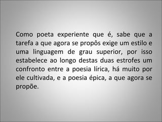 Como poeta experiente que é, sabe que a tarefa a que agora se propôs exige um estilo e uma linguagem de grau superior, por isso estabelece ao longo destas duas estrofes um confronto entre a poesia lírica, há muito por ele cultivada, e a poesia épica, a que agora se propõe. 