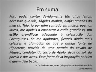Em suma: Para poder cantar devidamente tão altos feitos, necessito que vós, Tágides minhas, ninfas amadas do meu rio Tejo, já por mim cantado em muitos poemas líricos, me ajudeis a encontrar o estilo grandioso,  um estilo grandíloco  adequado à celebração dos Portugueses. Se me ajudardes, ficareis ainda mais célebres e afamadas do que a antiga fonte de Hipocrene, nascida de uma patada do cavalo de Pégaso, condutor do carro de Apolo, deus do sol, da poesia e das artes. Essa fonte dava inspiração poética a quem dela bebia. in  Os Lusíadas em prosa  (adaptação) de Amélia Pinto Pais Lurdes Martins 