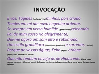 INVOCAÇÃO E vós, Tágides  (ninfas do Tejo)  minhas, pois criado Tendes em mi um novo engenho ardente, Se sempre em verso humilde  ( género lírico)  celebrado   Foi de mim vosso rio alegremente, Dai-me agora um som alto e sublimado, Um estilo grandíloco  (grandíloquo, grandioso)  e corrente,  (fluente) Porque de vossas águas, Febo   (Apolo)   ordene (Apolo, deus do Sol e das Musas)   Que não tenham enveja às de Hipocrene.  (fonte grega nascida no monte Hélicon da patada de Pégaso, cavalo montado por Apolo. Seria poeta quem das suas  águas bebesse. 