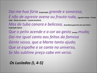 Dai-me hua fúria  (inspiração)  grande e sonorosa, E não de agreste avena ou frauta ruda,  (agreste avena = frauta ruda – flauta de pastor – poesia bucólica) Mas de tuba canora e belicosa,  (trombeta guerreira de som forte = inspiração épica) Que o peito acende e a cor ao gesto  (rosto)  muda ; Dai-me igual canto aos feitos da famosa Gente vossa, que a Marte tanto ajuda; Que se espalhe e se cante no universo, Se tão sublime preço cabe em verso.  Os Lusíadas (I, 4-5)  